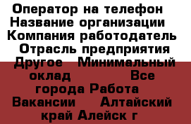 Оператор на телефон › Название организации ­ Компания-работодатель › Отрасль предприятия ­ Другое › Минимальный оклад ­ 15 000 - Все города Работа » Вакансии   . Алтайский край,Алейск г.